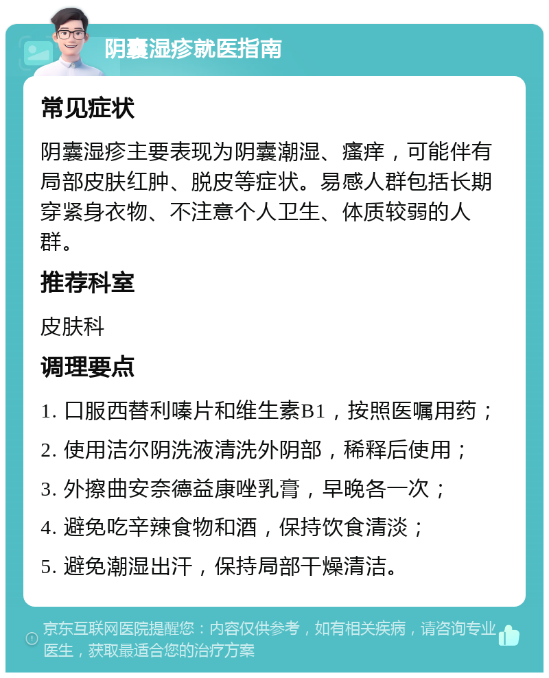 阴囊湿疹就医指南 常见症状 阴囊湿疹主要表现为阴囊潮湿、瘙痒，可能伴有局部皮肤红肿、脱皮等症状。易感人群包括长期穿紧身衣物、不注意个人卫生、体质较弱的人群。 推荐科室 皮肤科 调理要点 1. 口服西替利嗪片和维生素B1，按照医嘱用药； 2. 使用洁尔阴洗液清洗外阴部，稀释后使用； 3. 外擦曲安奈德益康唑乳膏，早晚各一次； 4. 避免吃辛辣食物和酒，保持饮食清淡； 5. 避免潮湿出汗，保持局部干燥清洁。