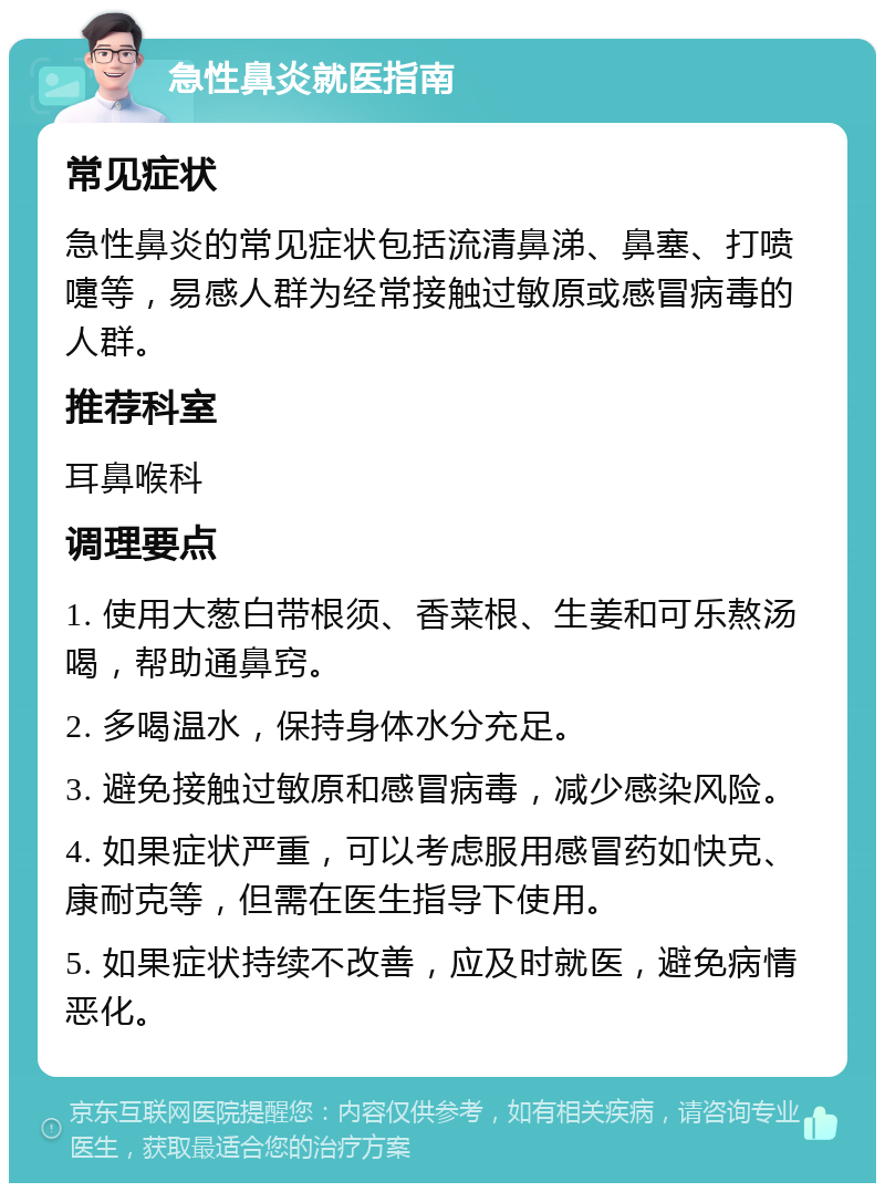 急性鼻炎就医指南 常见症状 急性鼻炎的常见症状包括流清鼻涕、鼻塞、打喷嚏等，易感人群为经常接触过敏原或感冒病毒的人群。 推荐科室 耳鼻喉科 调理要点 1. 使用大葱白带根须、香菜根、生姜和可乐熬汤喝，帮助通鼻窍。 2. 多喝温水，保持身体水分充足。 3. 避免接触过敏原和感冒病毒，减少感染风险。 4. 如果症状严重，可以考虑服用感冒药如快克、康耐克等，但需在医生指导下使用。 5. 如果症状持续不改善，应及时就医，避免病情恶化。