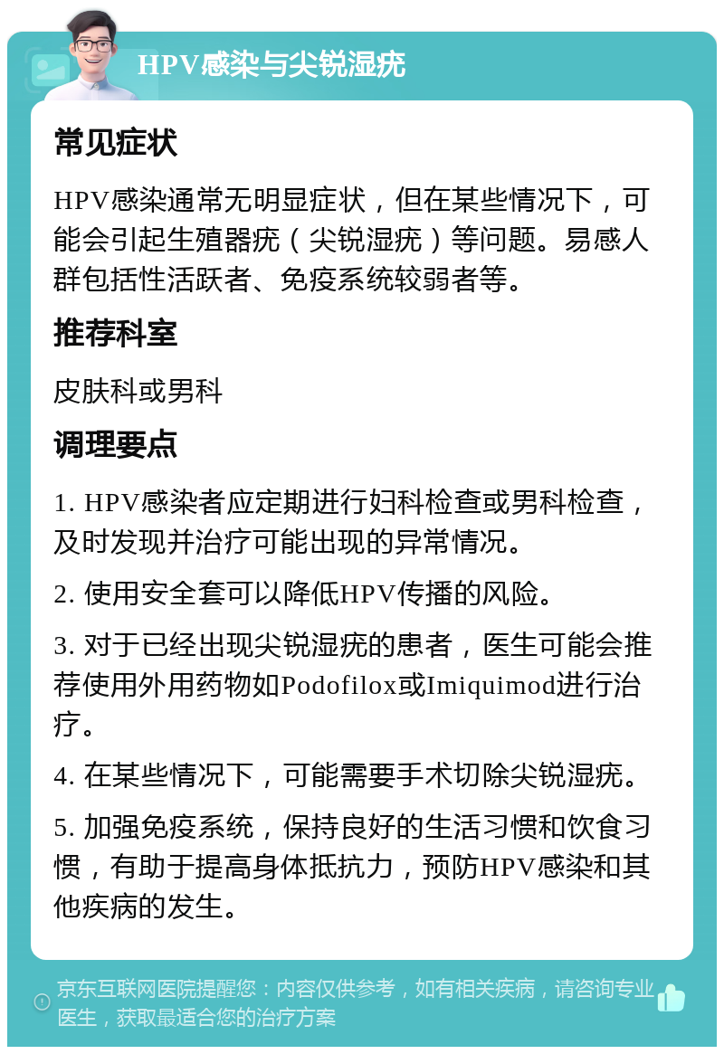 HPV感染与尖锐湿疣 常见症状 HPV感染通常无明显症状，但在某些情况下，可能会引起生殖器疣（尖锐湿疣）等问题。易感人群包括性活跃者、免疫系统较弱者等。 推荐科室 皮肤科或男科 调理要点 1. HPV感染者应定期进行妇科检查或男科检查，及时发现并治疗可能出现的异常情况。 2. 使用安全套可以降低HPV传播的风险。 3. 对于已经出现尖锐湿疣的患者，医生可能会推荐使用外用药物如Podofilox或Imiquimod进行治疗。 4. 在某些情况下，可能需要手术切除尖锐湿疣。 5. 加强免疫系统，保持良好的生活习惯和饮食习惯，有助于提高身体抵抗力，预防HPV感染和其他疾病的发生。