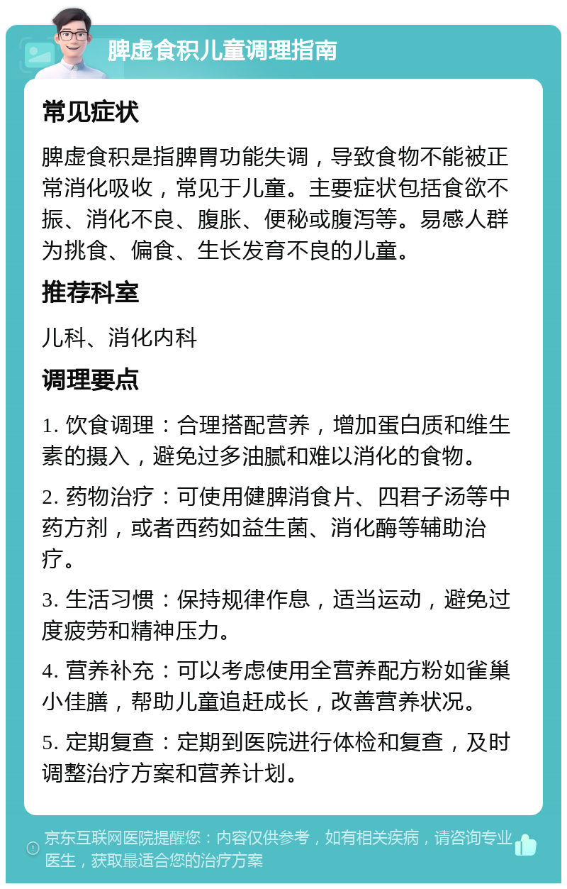 脾虚食积儿童调理指南 常见症状 脾虚食积是指脾胃功能失调，导致食物不能被正常消化吸收，常见于儿童。主要症状包括食欲不振、消化不良、腹胀、便秘或腹泻等。易感人群为挑食、偏食、生长发育不良的儿童。 推荐科室 儿科、消化内科 调理要点 1. 饮食调理：合理搭配营养，增加蛋白质和维生素的摄入，避免过多油腻和难以消化的食物。 2. 药物治疗：可使用健脾消食片、四君子汤等中药方剂，或者西药如益生菌、消化酶等辅助治疗。 3. 生活习惯：保持规律作息，适当运动，避免过度疲劳和精神压力。 4. 营养补充：可以考虑使用全营养配方粉如雀巢小佳膳，帮助儿童追赶成长，改善营养状况。 5. 定期复查：定期到医院进行体检和复查，及时调整治疗方案和营养计划。