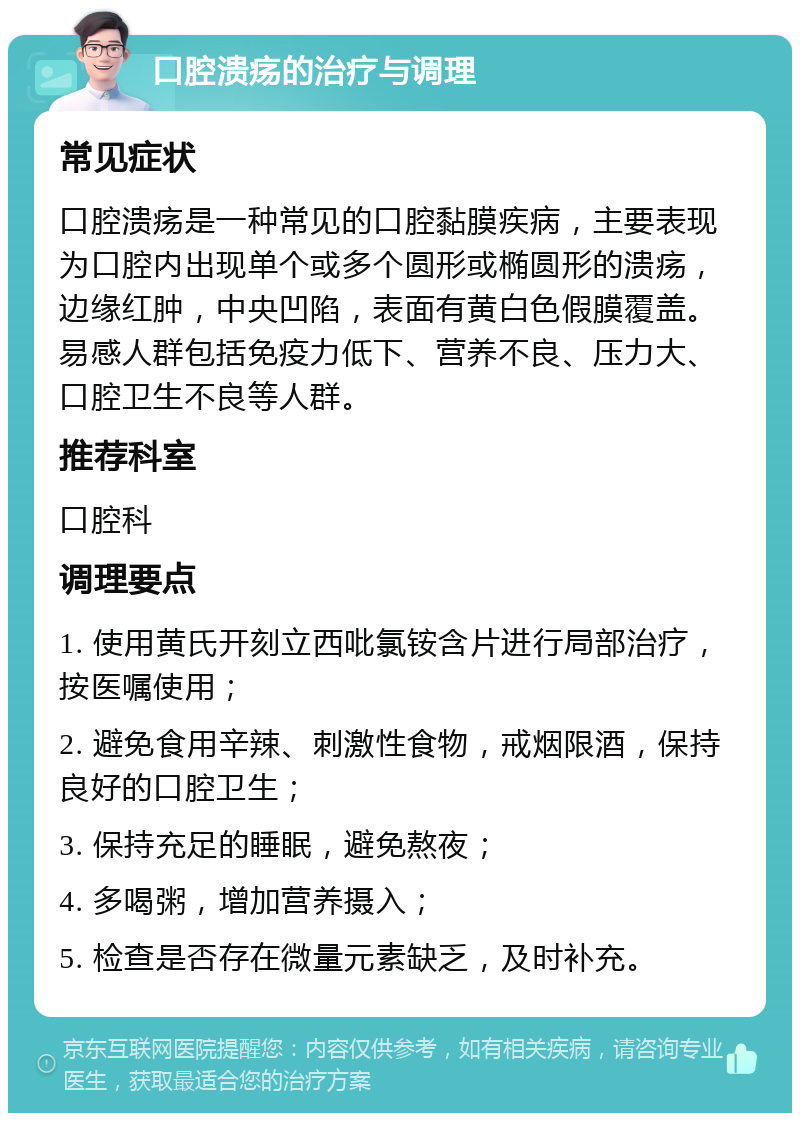 口腔溃疡的治疗与调理 常见症状 口腔溃疡是一种常见的口腔黏膜疾病，主要表现为口腔内出现单个或多个圆形或椭圆形的溃疡，边缘红肿，中央凹陷，表面有黄白色假膜覆盖。易感人群包括免疫力低下、营养不良、压力大、口腔卫生不良等人群。 推荐科室 口腔科 调理要点 1. 使用黄氏开刻立西吡氯铵含片进行局部治疗，按医嘱使用； 2. 避免食用辛辣、刺激性食物，戒烟限酒，保持良好的口腔卫生； 3. 保持充足的睡眠，避免熬夜； 4. 多喝粥，增加营养摄入； 5. 检查是否存在微量元素缺乏，及时补充。