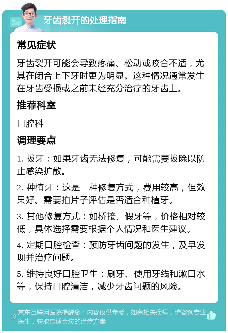 牙齿裂开的处理指南 常见症状 牙齿裂开可能会导致疼痛、松动或咬合不适，尤其在闭合上下牙时更为明显。这种情况通常发生在牙齿受损或之前未经充分治疗的牙齿上。 推荐科室 口腔科 调理要点 1. 拔牙：如果牙齿无法修复，可能需要拔除以防止感染扩散。 2. 种植牙：这是一种修复方式，费用较高，但效果好。需要拍片子评估是否适合种植牙。 3. 其他修复方式：如桥接、假牙等，价格相对较低，具体选择需要根据个人情况和医生建议。 4. 定期口腔检查：预防牙齿问题的发生，及早发现并治疗问题。 5. 维持良好口腔卫生：刷牙、使用牙线和漱口水等，保持口腔清洁，减少牙齿问题的风险。