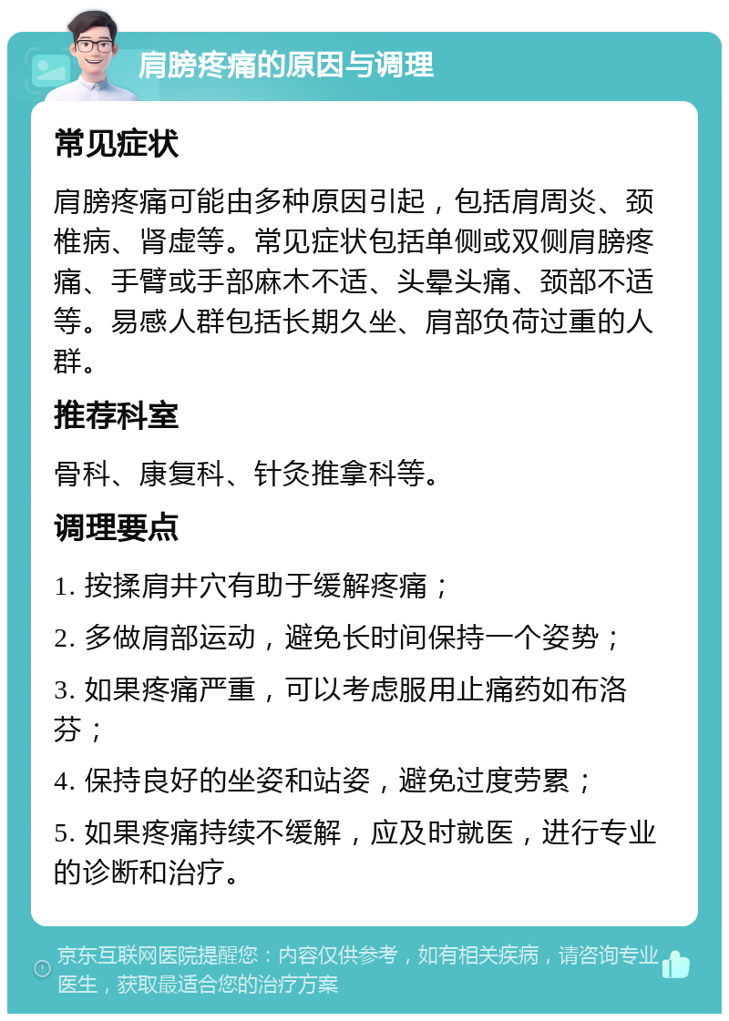 肩膀疼痛的原因与调理 常见症状 肩膀疼痛可能由多种原因引起，包括肩周炎、颈椎病、肾虚等。常见症状包括单侧或双侧肩膀疼痛、手臂或手部麻木不适、头晕头痛、颈部不适等。易感人群包括长期久坐、肩部负荷过重的人群。 推荐科室 骨科、康复科、针灸推拿科等。 调理要点 1. 按揉肩井穴有助于缓解疼痛； 2. 多做肩部运动，避免长时间保持一个姿势； 3. 如果疼痛严重，可以考虑服用止痛药如布洛芬； 4. 保持良好的坐姿和站姿，避免过度劳累； 5. 如果疼痛持续不缓解，应及时就医，进行专业的诊断和治疗。