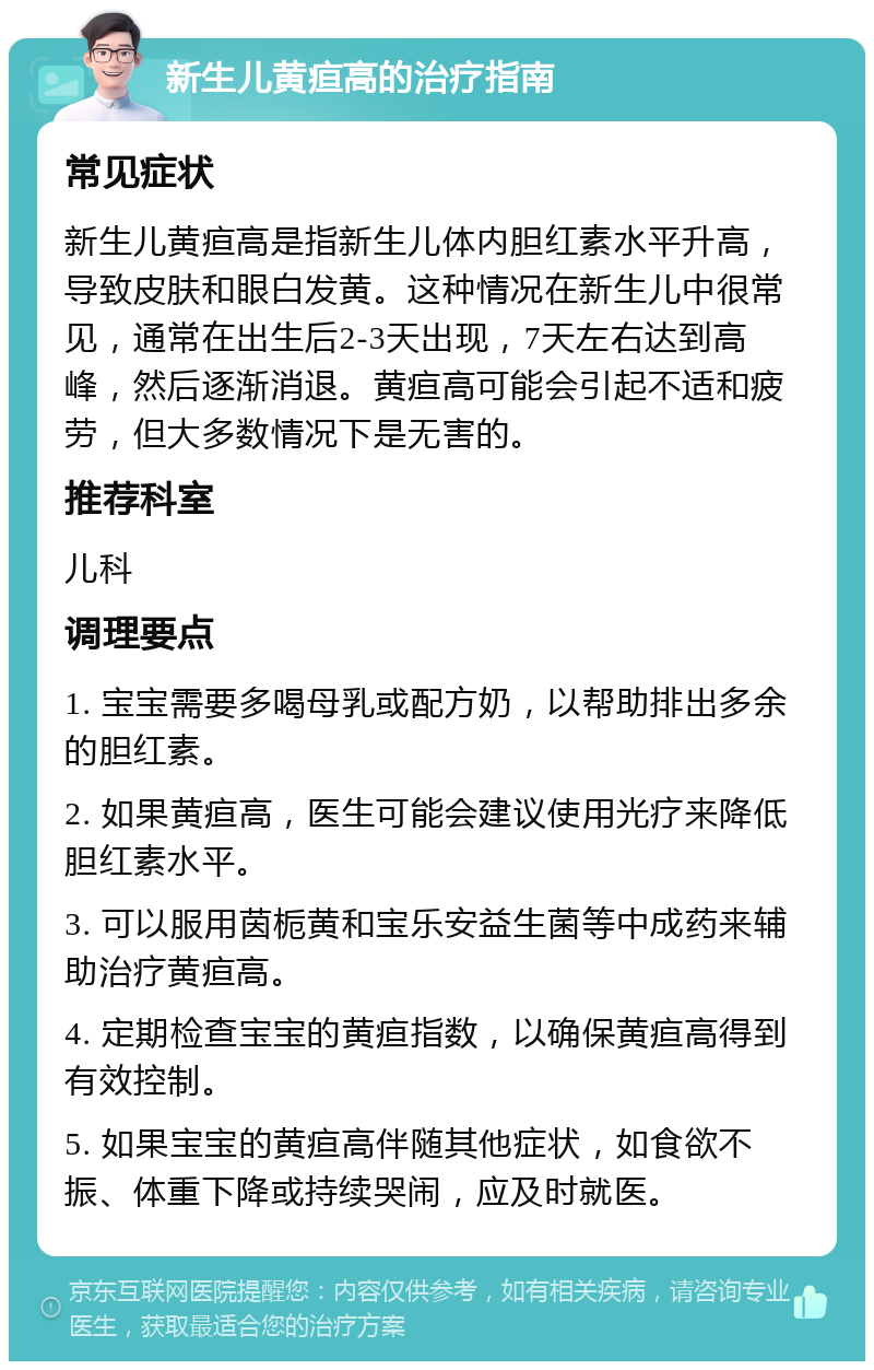 新生儿黄疸高的治疗指南 常见症状 新生儿黄疸高是指新生儿体内胆红素水平升高，导致皮肤和眼白发黄。这种情况在新生儿中很常见，通常在出生后2-3天出现，7天左右达到高峰，然后逐渐消退。黄疸高可能会引起不适和疲劳，但大多数情况下是无害的。 推荐科室 儿科 调理要点 1. 宝宝需要多喝母乳或配方奶，以帮助排出多余的胆红素。 2. 如果黄疸高，医生可能会建议使用光疗来降低胆红素水平。 3. 可以服用茵栀黄和宝乐安益生菌等中成药来辅助治疗黄疸高。 4. 定期检查宝宝的黄疸指数，以确保黄疸高得到有效控制。 5. 如果宝宝的黄疸高伴随其他症状，如食欲不振、体重下降或持续哭闹，应及时就医。