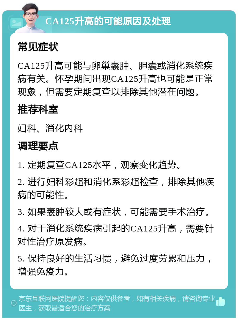 CA125升高的可能原因及处理 常见症状 CA125升高可能与卵巢囊肿、胆囊或消化系统疾病有关。怀孕期间出现CA125升高也可能是正常现象，但需要定期复查以排除其他潜在问题。 推荐科室 妇科、消化内科 调理要点 1. 定期复查CA125水平，观察变化趋势。 2. 进行妇科彩超和消化系彩超检查，排除其他疾病的可能性。 3. 如果囊肿较大或有症状，可能需要手术治疗。 4. 对于消化系统疾病引起的CA125升高，需要针对性治疗原发病。 5. 保持良好的生活习惯，避免过度劳累和压力，增强免疫力。