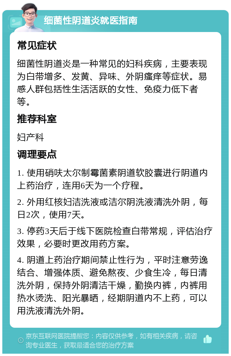 细菌性阴道炎就医指南 常见症状 细菌性阴道炎是一种常见的妇科疾病，主要表现为白带增多、发黄、异味、外阴瘙痒等症状。易感人群包括性生活活跃的女性、免疫力低下者等。 推荐科室 妇产科 调理要点 1. 使用硝呋太尔制霉菌素阴道软胶囊进行阴道内上药治疗，连用6天为一个疗程。 2. 外用红核妇洁洗液或洁尔阴洗液清洗外阴，每日2次，使用7天。 3. 停药3天后于线下医院检查白带常规，评估治疗效果，必要时更改用药方案。 4. 阴道上药治疗期间禁止性行为，平时注意劳逸结合、增强体质、避免熬夜、少食生冷，每日清洗外阴，保持外阴清洁干燥，勤换内裤，内裤用热水烫洗、阳光暴晒，经期阴道内不上药，可以用洗液清洗外阴。