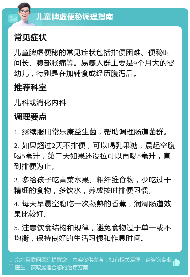 儿童脾虚便秘调理指南 常见症状 儿童脾虚便秘的常见症状包括排便困难、便秘时间长、腹部胀痛等。易感人群主要是9个月大的婴幼儿，特别是在加辅食或经历腹泻后。 推荐科室 儿科或消化内科 调理要点 1. 继续服用常乐康益生菌，帮助调理肠道菌群。 2. 如果超过2天不排便，可以喝乳果糖，晨起空腹喝5毫升，第二天如果还没拉可以再喝5毫升，直到排便为止。 3. 多给孩子吃青菜水果、粗纤维食物，少吃过于精细的食物，多饮水，养成按时排便习惯。 4. 每天早晨空腹吃一次蒸熟的香蕉，润滑肠道效果比较好。 5. 注意饮食结构和规律，避免食物过于单一或不均衡，保持良好的生活习惯和作息时间。