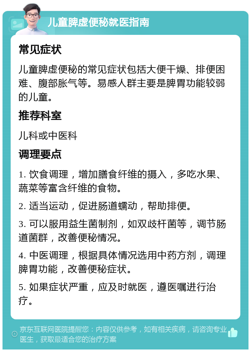 儿童脾虚便秘就医指南 常见症状 儿童脾虚便秘的常见症状包括大便干燥、排便困难、腹部胀气等。易感人群主要是脾胃功能较弱的儿童。 推荐科室 儿科或中医科 调理要点 1. 饮食调理，增加膳食纤维的摄入，多吃水果、蔬菜等富含纤维的食物。 2. 适当运动，促进肠道蠕动，帮助排便。 3. 可以服用益生菌制剂，如双歧杆菌等，调节肠道菌群，改善便秘情况。 4. 中医调理，根据具体情况选用中药方剂，调理脾胃功能，改善便秘症状。 5. 如果症状严重，应及时就医，遵医嘱进行治疗。