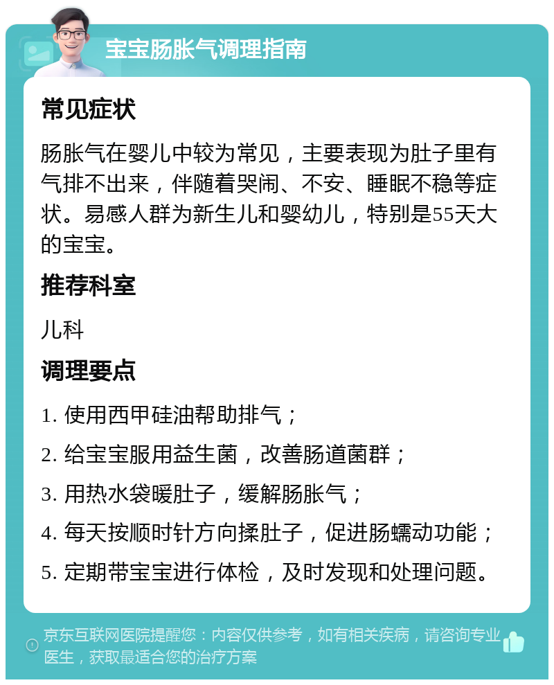 宝宝肠胀气调理指南 常见症状 肠胀气在婴儿中较为常见，主要表现为肚子里有气排不出来，伴随着哭闹、不安、睡眠不稳等症状。易感人群为新生儿和婴幼儿，特别是55天大的宝宝。 推荐科室 儿科 调理要点 1. 使用西甲硅油帮助排气； 2. 给宝宝服用益生菌，改善肠道菌群； 3. 用热水袋暖肚子，缓解肠胀气； 4. 每天按顺时针方向揉肚子，促进肠蠕动功能； 5. 定期带宝宝进行体检，及时发现和处理问题。