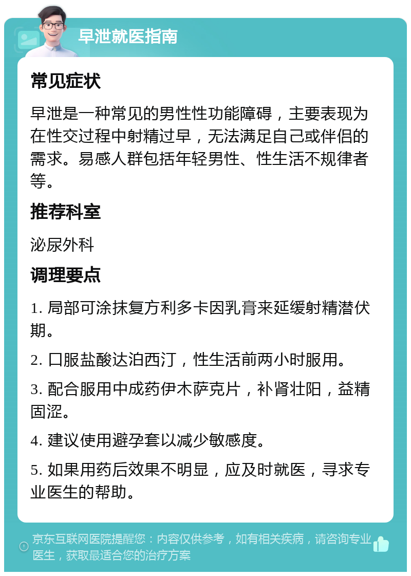 早泄就医指南 常见症状 早泄是一种常见的男性性功能障碍，主要表现为在性交过程中射精过早，无法满足自己或伴侣的需求。易感人群包括年轻男性、性生活不规律者等。 推荐科室 泌尿外科 调理要点 1. 局部可涂抹复方利多卡因乳膏来延缓射精潜伏期。 2. 口服盐酸达泊西汀，性生活前两小时服用。 3. 配合服用中成药伊木萨克片，补肾壮阳，益精固涩。 4. 建议使用避孕套以减少敏感度。 5. 如果用药后效果不明显，应及时就医，寻求专业医生的帮助。