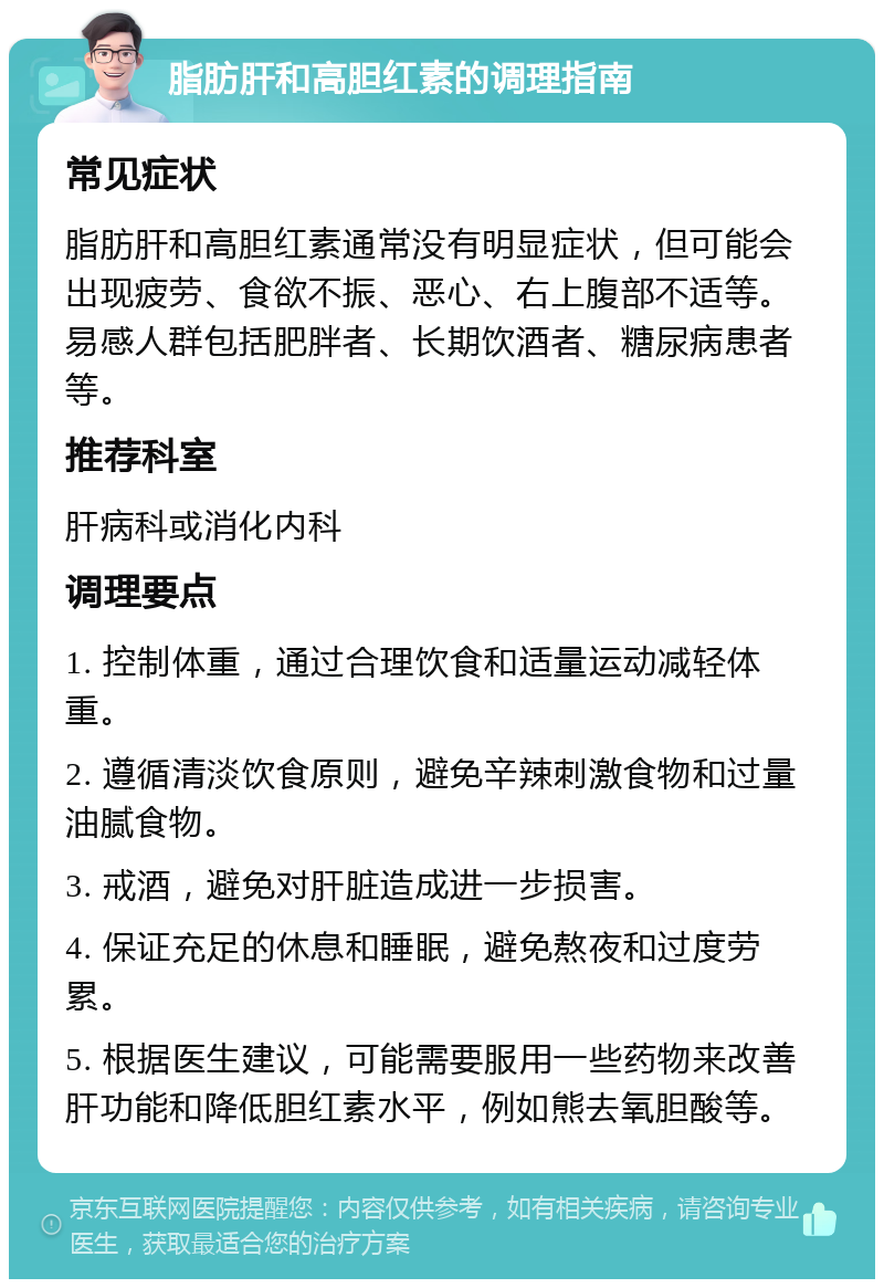 脂肪肝和高胆红素的调理指南 常见症状 脂肪肝和高胆红素通常没有明显症状，但可能会出现疲劳、食欲不振、恶心、右上腹部不适等。易感人群包括肥胖者、长期饮酒者、糖尿病患者等。 推荐科室 肝病科或消化内科 调理要点 1. 控制体重，通过合理饮食和适量运动减轻体重。 2. 遵循清淡饮食原则，避免辛辣刺激食物和过量油腻食物。 3. 戒酒，避免对肝脏造成进一步损害。 4. 保证充足的休息和睡眠，避免熬夜和过度劳累。 5. 根据医生建议，可能需要服用一些药物来改善肝功能和降低胆红素水平，例如熊去氧胆酸等。