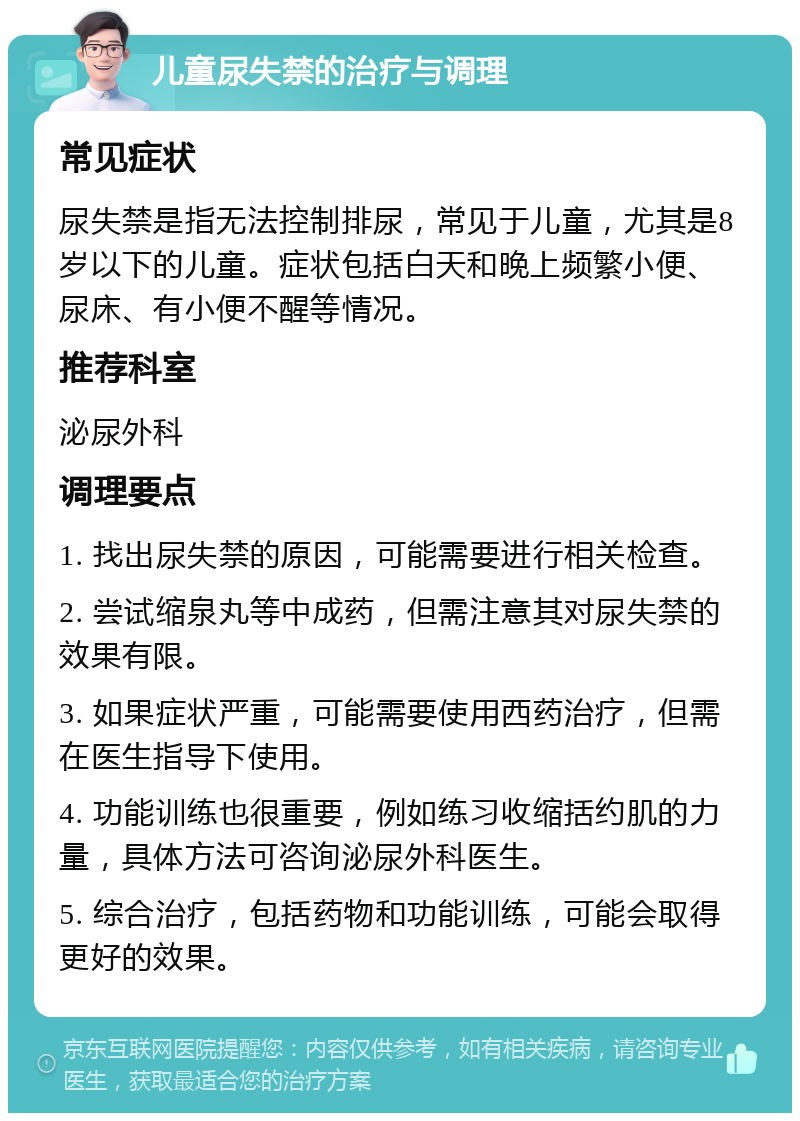 儿童尿失禁的治疗与调理 常见症状 尿失禁是指无法控制排尿，常见于儿童，尤其是8岁以下的儿童。症状包括白天和晚上频繁小便、尿床、有小便不醒等情况。 推荐科室 泌尿外科 调理要点 1. 找出尿失禁的原因，可能需要进行相关检查。 2. 尝试缩泉丸等中成药，但需注意其对尿失禁的效果有限。 3. 如果症状严重，可能需要使用西药治疗，但需在医生指导下使用。 4. 功能训练也很重要，例如练习收缩括约肌的力量，具体方法可咨询泌尿外科医生。 5. 综合治疗，包括药物和功能训练，可能会取得更好的效果。