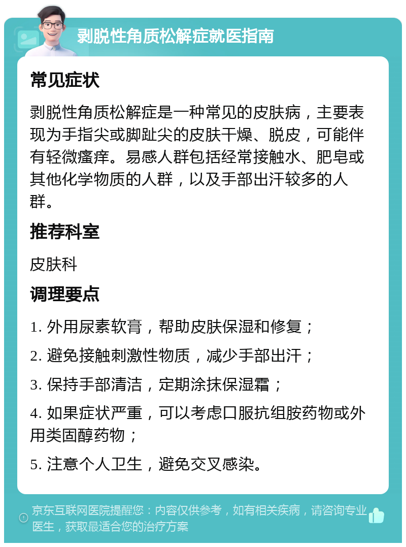 剥脱性角质松解症就医指南 常见症状 剥脱性角质松解症是一种常见的皮肤病，主要表现为手指尖或脚趾尖的皮肤干燥、脱皮，可能伴有轻微瘙痒。易感人群包括经常接触水、肥皂或其他化学物质的人群，以及手部出汗较多的人群。 推荐科室 皮肤科 调理要点 1. 外用尿素软膏，帮助皮肤保湿和修复； 2. 避免接触刺激性物质，减少手部出汗； 3. 保持手部清洁，定期涂抹保湿霜； 4. 如果症状严重，可以考虑口服抗组胺药物或外用类固醇药物； 5. 注意个人卫生，避免交叉感染。