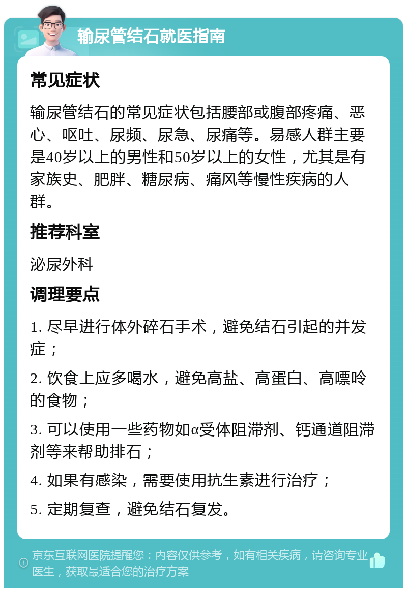 输尿管结石就医指南 常见症状 输尿管结石的常见症状包括腰部或腹部疼痛、恶心、呕吐、尿频、尿急、尿痛等。易感人群主要是40岁以上的男性和50岁以上的女性，尤其是有家族史、肥胖、糖尿病、痛风等慢性疾病的人群。 推荐科室 泌尿外科 调理要点 1. 尽早进行体外碎石手术，避免结石引起的并发症； 2. 饮食上应多喝水，避免高盐、高蛋白、高嘌呤的食物； 3. 可以使用一些药物如α受体阻滞剂、钙通道阻滞剂等来帮助排石； 4. 如果有感染，需要使用抗生素进行治疗； 5. 定期复查，避免结石复发。