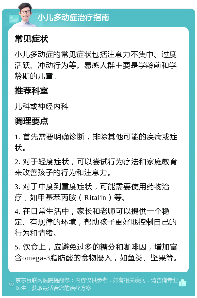 小儿多动症治疗指南 常见症状 小儿多动症的常见症状包括注意力不集中、过度活跃、冲动行为等。易感人群主要是学龄前和学龄期的儿童。 推荐科室 儿科或神经内科 调理要点 1. 首先需要明确诊断，排除其他可能的疾病或症状。 2. 对于轻度症状，可以尝试行为疗法和家庭教育来改善孩子的行为和注意力。 3. 对于中度到重度症状，可能需要使用药物治疗，如甲基苯丙胺（Ritalin）等。 4. 在日常生活中，家长和老师可以提供一个稳定、有规律的环境，帮助孩子更好地控制自己的行为和情绪。 5. 饮食上，应避免过多的糖分和咖啡因，增加富含omega-3脂肪酸的食物摄入，如鱼类、坚果等。