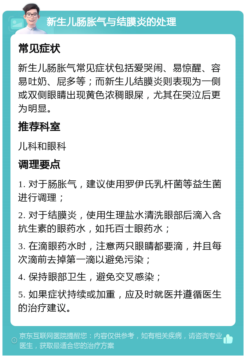 新生儿肠胀气与结膜炎的处理 常见症状 新生儿肠胀气常见症状包括爱哭闹、易惊醒、容易吐奶、屁多等；而新生儿结膜炎则表现为一侧或双侧眼睛出现黄色浓稠眼屎，尤其在哭泣后更为明显。 推荐科室 儿科和眼科 调理要点 1. 对于肠胀气，建议使用罗伊氏乳杆菌等益生菌进行调理； 2. 对于结膜炎，使用生理盐水清洗眼部后滴入含抗生素的眼药水，如托百士眼药水； 3. 在滴眼药水时，注意两只眼睛都要滴，并且每次滴前去掉第一滴以避免污染； 4. 保持眼部卫生，避免交叉感染； 5. 如果症状持续或加重，应及时就医并遵循医生的治疗建议。