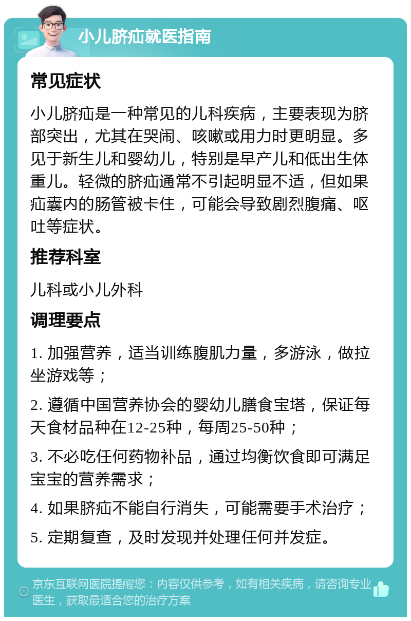 小儿脐疝就医指南 常见症状 小儿脐疝是一种常见的儿科疾病，主要表现为脐部突出，尤其在哭闹、咳嗽或用力时更明显。多见于新生儿和婴幼儿，特别是早产儿和低出生体重儿。轻微的脐疝通常不引起明显不适，但如果疝囊内的肠管被卡住，可能会导致剧烈腹痛、呕吐等症状。 推荐科室 儿科或小儿外科 调理要点 1. 加强营养，适当训练腹肌力量，多游泳，做拉坐游戏等； 2. 遵循中国营养协会的婴幼儿膳食宝塔，保证每天食材品种在12-25种，每周25-50种； 3. 不必吃任何药物补品，通过均衡饮食即可满足宝宝的营养需求； 4. 如果脐疝不能自行消失，可能需要手术治疗； 5. 定期复查，及时发现并处理任何并发症。