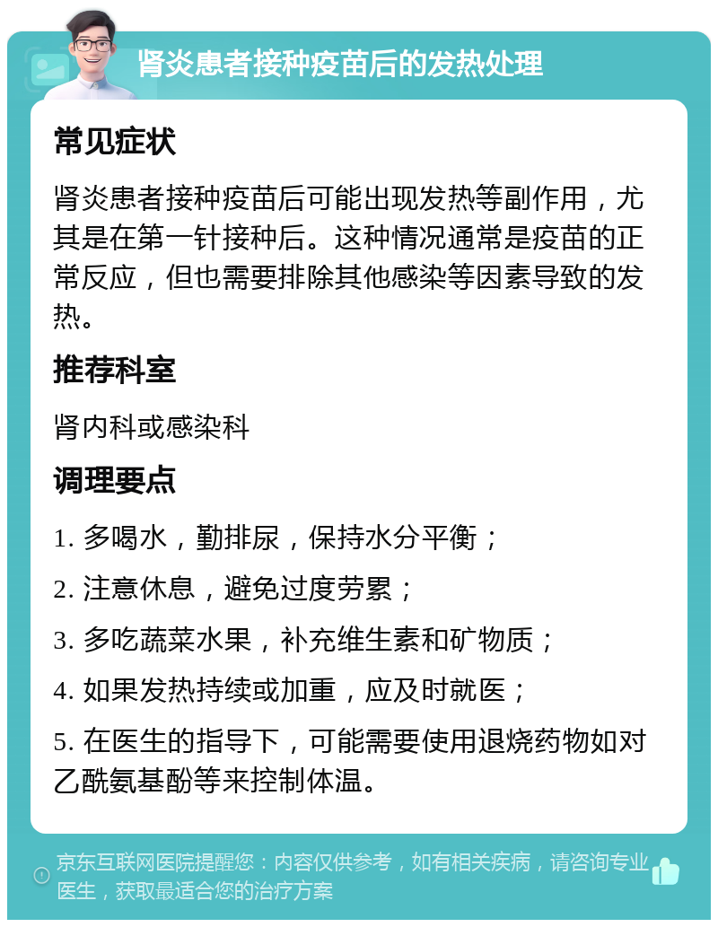 肾炎患者接种疫苗后的发热处理 常见症状 肾炎患者接种疫苗后可能出现发热等副作用，尤其是在第一针接种后。这种情况通常是疫苗的正常反应，但也需要排除其他感染等因素导致的发热。 推荐科室 肾内科或感染科 调理要点 1. 多喝水，勤排尿，保持水分平衡； 2. 注意休息，避免过度劳累； 3. 多吃蔬菜水果，补充维生素和矿物质； 4. 如果发热持续或加重，应及时就医； 5. 在医生的指导下，可能需要使用退烧药物如对乙酰氨基酚等来控制体温。