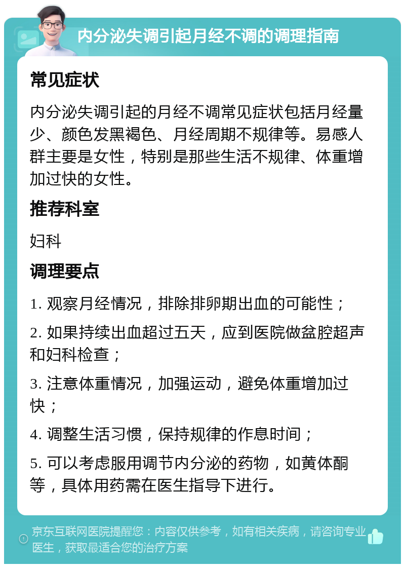 内分泌失调引起月经不调的调理指南 常见症状 内分泌失调引起的月经不调常见症状包括月经量少、颜色发黑褐色、月经周期不规律等。易感人群主要是女性，特别是那些生活不规律、体重增加过快的女性。 推荐科室 妇科 调理要点 1. 观察月经情况，排除排卵期出血的可能性； 2. 如果持续出血超过五天，应到医院做盆腔超声和妇科检查； 3. 注意体重情况，加强运动，避免体重增加过快； 4. 调整生活习惯，保持规律的作息时间； 5. 可以考虑服用调节内分泌的药物，如黄体酮等，具体用药需在医生指导下进行。