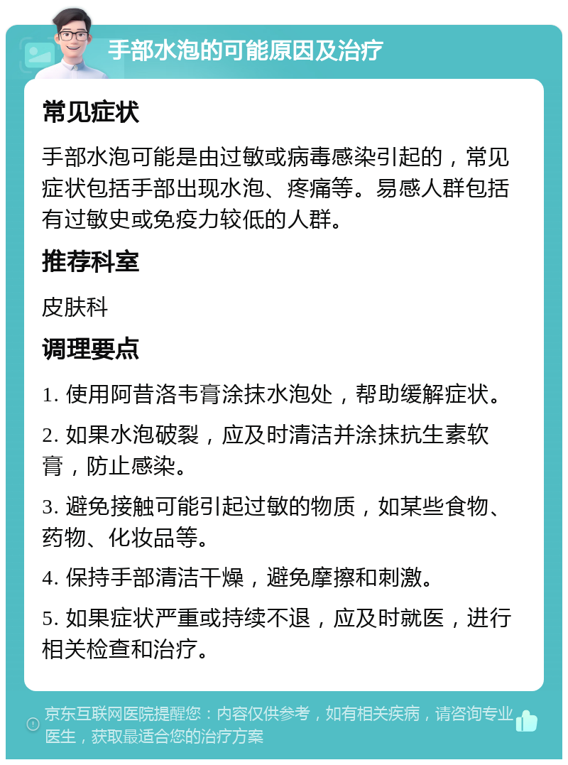 手部水泡的可能原因及治疗 常见症状 手部水泡可能是由过敏或病毒感染引起的，常见症状包括手部出现水泡、疼痛等。易感人群包括有过敏史或免疫力较低的人群。 推荐科室 皮肤科 调理要点 1. 使用阿昔洛韦膏涂抹水泡处，帮助缓解症状。 2. 如果水泡破裂，应及时清洁并涂抹抗生素软膏，防止感染。 3. 避免接触可能引起过敏的物质，如某些食物、药物、化妆品等。 4. 保持手部清洁干燥，避免摩擦和刺激。 5. 如果症状严重或持续不退，应及时就医，进行相关检查和治疗。