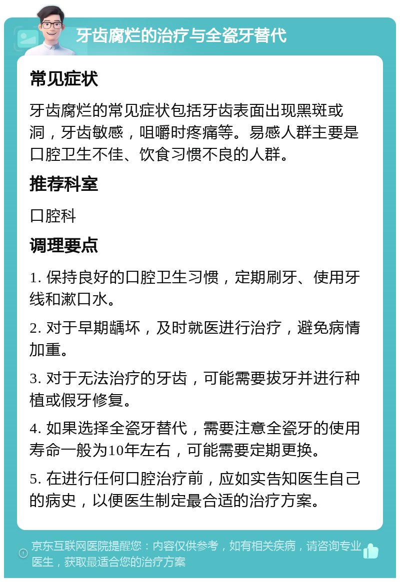 牙齿腐烂的治疗与全瓷牙替代 常见症状 牙齿腐烂的常见症状包括牙齿表面出现黑斑或洞，牙齿敏感，咀嚼时疼痛等。易感人群主要是口腔卫生不佳、饮食习惯不良的人群。 推荐科室 口腔科 调理要点 1. 保持良好的口腔卫生习惯，定期刷牙、使用牙线和漱口水。 2. 对于早期龋坏，及时就医进行治疗，避免病情加重。 3. 对于无法治疗的牙齿，可能需要拔牙并进行种植或假牙修复。 4. 如果选择全瓷牙替代，需要注意全瓷牙的使用寿命一般为10年左右，可能需要定期更换。 5. 在进行任何口腔治疗前，应如实告知医生自己的病史，以便医生制定最合适的治疗方案。