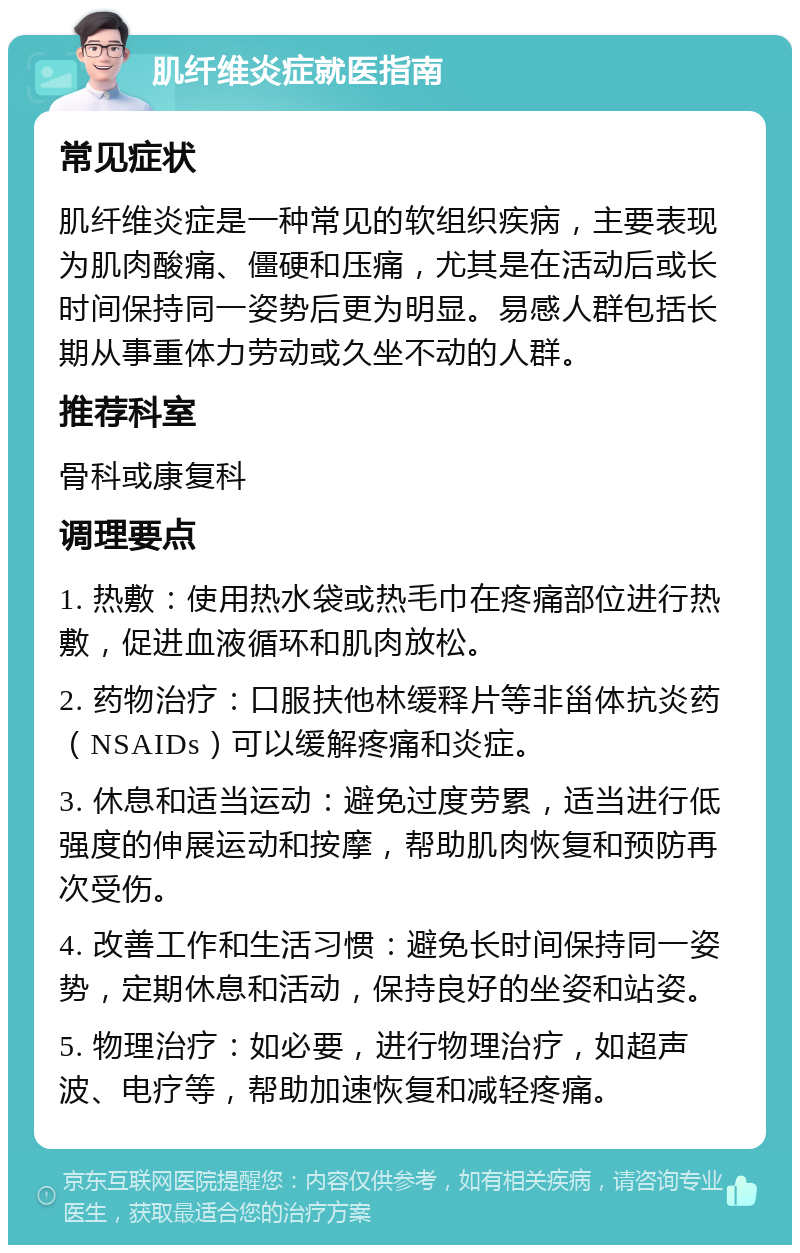 肌纤维炎症就医指南 常见症状 肌纤维炎症是一种常见的软组织疾病，主要表现为肌肉酸痛、僵硬和压痛，尤其是在活动后或长时间保持同一姿势后更为明显。易感人群包括长期从事重体力劳动或久坐不动的人群。 推荐科室 骨科或康复科 调理要点 1. 热敷：使用热水袋或热毛巾在疼痛部位进行热敷，促进血液循环和肌肉放松。 2. 药物治疗：口服扶他林缓释片等非甾体抗炎药（NSAIDs）可以缓解疼痛和炎症。 3. 休息和适当运动：避免过度劳累，适当进行低强度的伸展运动和按摩，帮助肌肉恢复和预防再次受伤。 4. 改善工作和生活习惯：避免长时间保持同一姿势，定期休息和活动，保持良好的坐姿和站姿。 5. 物理治疗：如必要，进行物理治疗，如超声波、电疗等，帮助加速恢复和减轻疼痛。