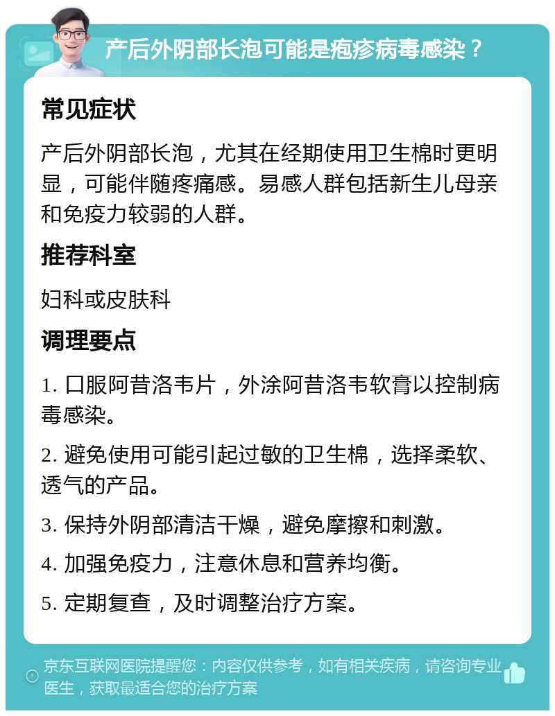 产后外阴部长泡可能是疱疹病毒感染？ 常见症状 产后外阴部长泡，尤其在经期使用卫生棉时更明显，可能伴随疼痛感。易感人群包括新生儿母亲和免疫力较弱的人群。 推荐科室 妇科或皮肤科 调理要点 1. 口服阿昔洛韦片，外涂阿昔洛韦软膏以控制病毒感染。 2. 避免使用可能引起过敏的卫生棉，选择柔软、透气的产品。 3. 保持外阴部清洁干燥，避免摩擦和刺激。 4. 加强免疫力，注意休息和营养均衡。 5. 定期复查，及时调整治疗方案。