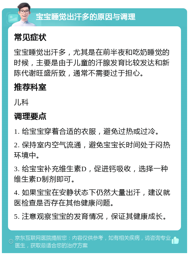 宝宝睡觉出汗多的原因与调理 常见症状 宝宝睡觉出汗多，尤其是在前半夜和吃奶睡觉的时候，主要是由于儿童的汗腺发育比较发达和新陈代谢旺盛所致，通常不需要过于担心。 推荐科室 儿科 调理要点 1. 给宝宝穿着合适的衣服，避免过热或过冷。 2. 保持室内空气流通，避免宝宝长时间处于闷热环境中。 3. 给宝宝补充维生素D，促进钙吸收，选择一种维生素D制剂即可。 4. 如果宝宝在安静状态下仍然大量出汗，建议就医检查是否存在其他健康问题。 5. 注意观察宝宝的发育情况，保证其健康成长。