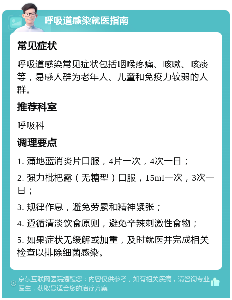 呼吸道感染就医指南 常见症状 呼吸道感染常见症状包括咽喉疼痛、咳嗽、咳痰等，易感人群为老年人、儿童和免疫力较弱的人群。 推荐科室 呼吸科 调理要点 1. 蒲地蓝消炎片口服，4片一次，4次一日； 2. 强力枇杷露（无糖型）口服，15ml一次，3次一日； 3. 规律作息，避免劳累和精神紧张； 4. 遵循清淡饮食原则，避免辛辣刺激性食物； 5. 如果症状无缓解或加重，及时就医并完成相关检查以排除细菌感染。