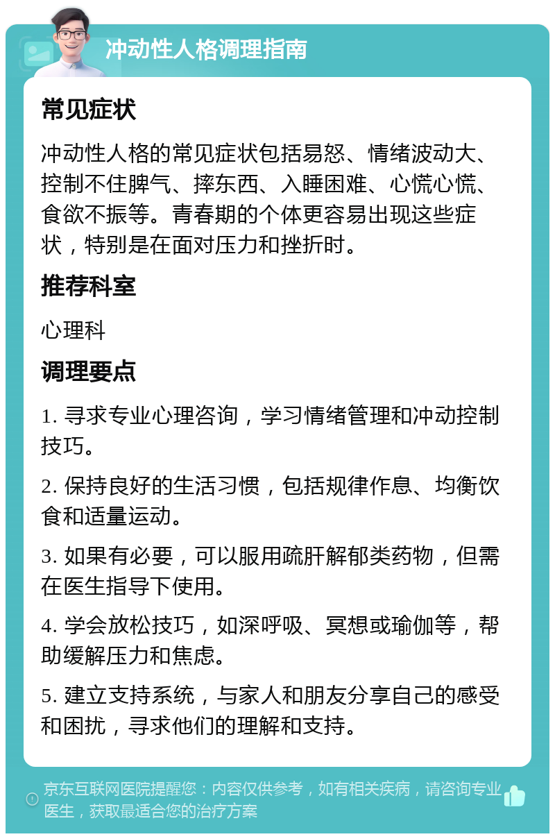 冲动性人格调理指南 常见症状 冲动性人格的常见症状包括易怒、情绪波动大、控制不住脾气、摔东西、入睡困难、心慌心慌、食欲不振等。青春期的个体更容易出现这些症状，特别是在面对压力和挫折时。 推荐科室 心理科 调理要点 1. 寻求专业心理咨询，学习情绪管理和冲动控制技巧。 2. 保持良好的生活习惯，包括规律作息、均衡饮食和适量运动。 3. 如果有必要，可以服用疏肝解郁类药物，但需在医生指导下使用。 4. 学会放松技巧，如深呼吸、冥想或瑜伽等，帮助缓解压力和焦虑。 5. 建立支持系统，与家人和朋友分享自己的感受和困扰，寻求他们的理解和支持。