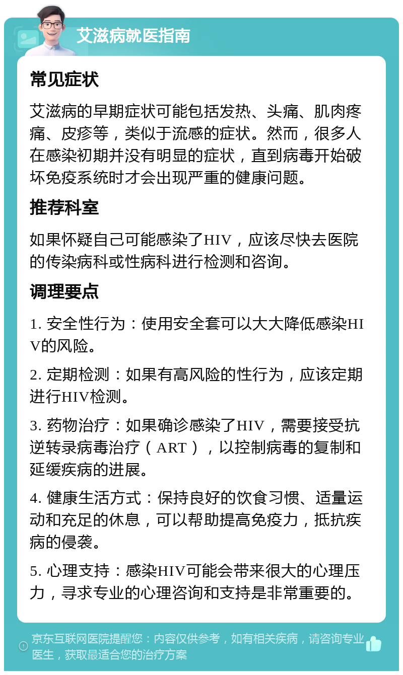 艾滋病就医指南 常见症状 艾滋病的早期症状可能包括发热、头痛、肌肉疼痛、皮疹等，类似于流感的症状。然而，很多人在感染初期并没有明显的症状，直到病毒开始破坏免疫系统时才会出现严重的健康问题。 推荐科室 如果怀疑自己可能感染了HIV，应该尽快去医院的传染病科或性病科进行检测和咨询。 调理要点 1. 安全性行为：使用安全套可以大大降低感染HIV的风险。 2. 定期检测：如果有高风险的性行为，应该定期进行HIV检测。 3. 药物治疗：如果确诊感染了HIV，需要接受抗逆转录病毒治疗（ART），以控制病毒的复制和延缓疾病的进展。 4. 健康生活方式：保持良好的饮食习惯、适量运动和充足的休息，可以帮助提高免疫力，抵抗疾病的侵袭。 5. 心理支持：感染HIV可能会带来很大的心理压力，寻求专业的心理咨询和支持是非常重要的。