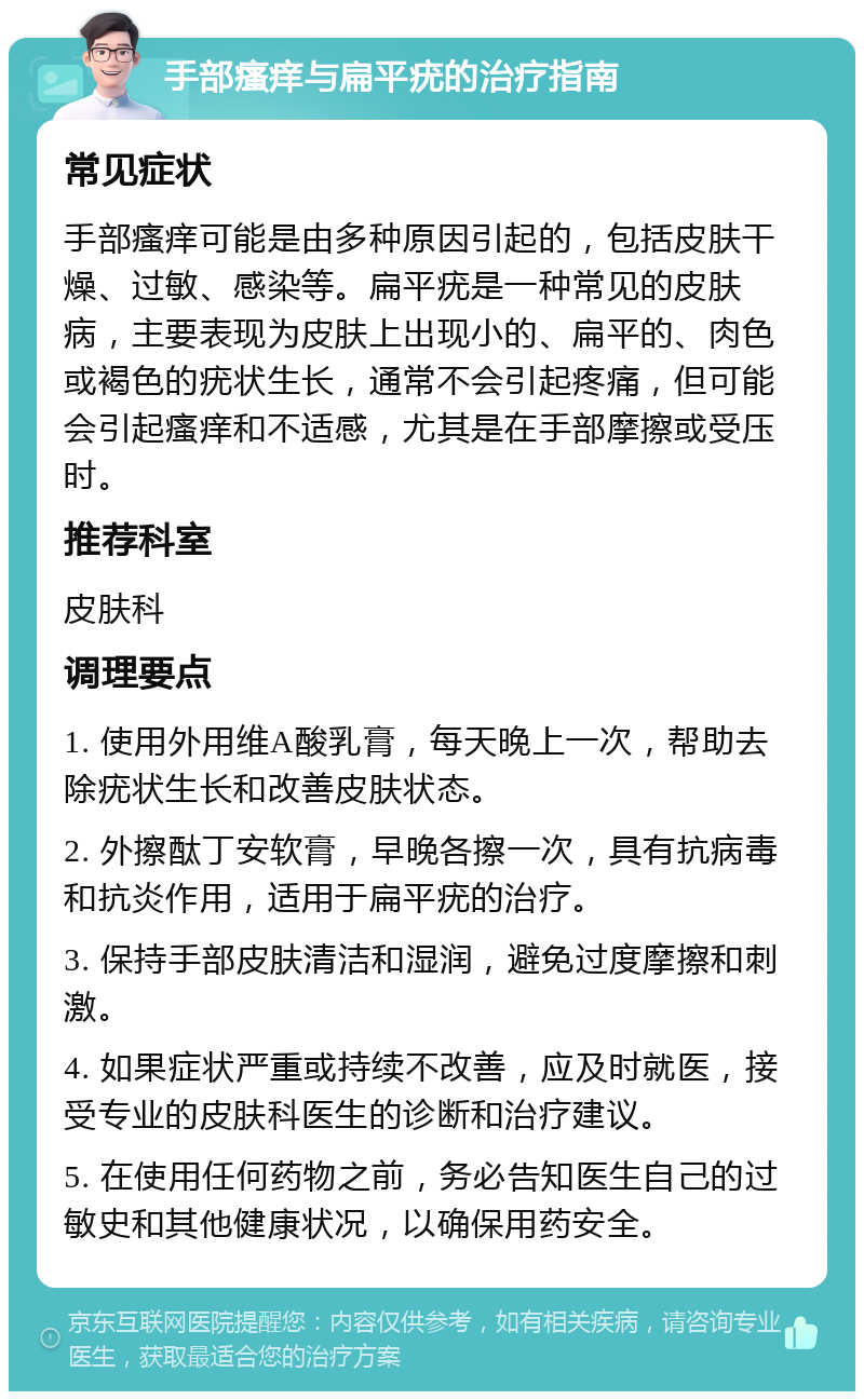 手部瘙痒与扁平疣的治疗指南 常见症状 手部瘙痒可能是由多种原因引起的，包括皮肤干燥、过敏、感染等。扁平疣是一种常见的皮肤病，主要表现为皮肤上出现小的、扁平的、肉色或褐色的疣状生长，通常不会引起疼痛，但可能会引起瘙痒和不适感，尤其是在手部摩擦或受压时。 推荐科室 皮肤科 调理要点 1. 使用外用维A酸乳膏，每天晚上一次，帮助去除疣状生长和改善皮肤状态。 2. 外擦酞丁安软膏，早晚各擦一次，具有抗病毒和抗炎作用，适用于扁平疣的治疗。 3. 保持手部皮肤清洁和湿润，避免过度摩擦和刺激。 4. 如果症状严重或持续不改善，应及时就医，接受专业的皮肤科医生的诊断和治疗建议。 5. 在使用任何药物之前，务必告知医生自己的过敏史和其他健康状况，以确保用药安全。