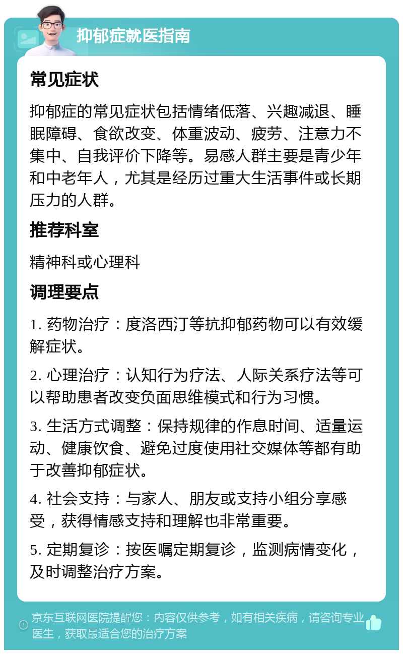 抑郁症就医指南 常见症状 抑郁症的常见症状包括情绪低落、兴趣减退、睡眠障碍、食欲改变、体重波动、疲劳、注意力不集中、自我评价下降等。易感人群主要是青少年和中老年人，尤其是经历过重大生活事件或长期压力的人群。 推荐科室 精神科或心理科 调理要点 1. 药物治疗：度洛西汀等抗抑郁药物可以有效缓解症状。 2. 心理治疗：认知行为疗法、人际关系疗法等可以帮助患者改变负面思维模式和行为习惯。 3. 生活方式调整：保持规律的作息时间、适量运动、健康饮食、避免过度使用社交媒体等都有助于改善抑郁症状。 4. 社会支持：与家人、朋友或支持小组分享感受，获得情感支持和理解也非常重要。 5. 定期复诊：按医嘱定期复诊，监测病情变化，及时调整治疗方案。