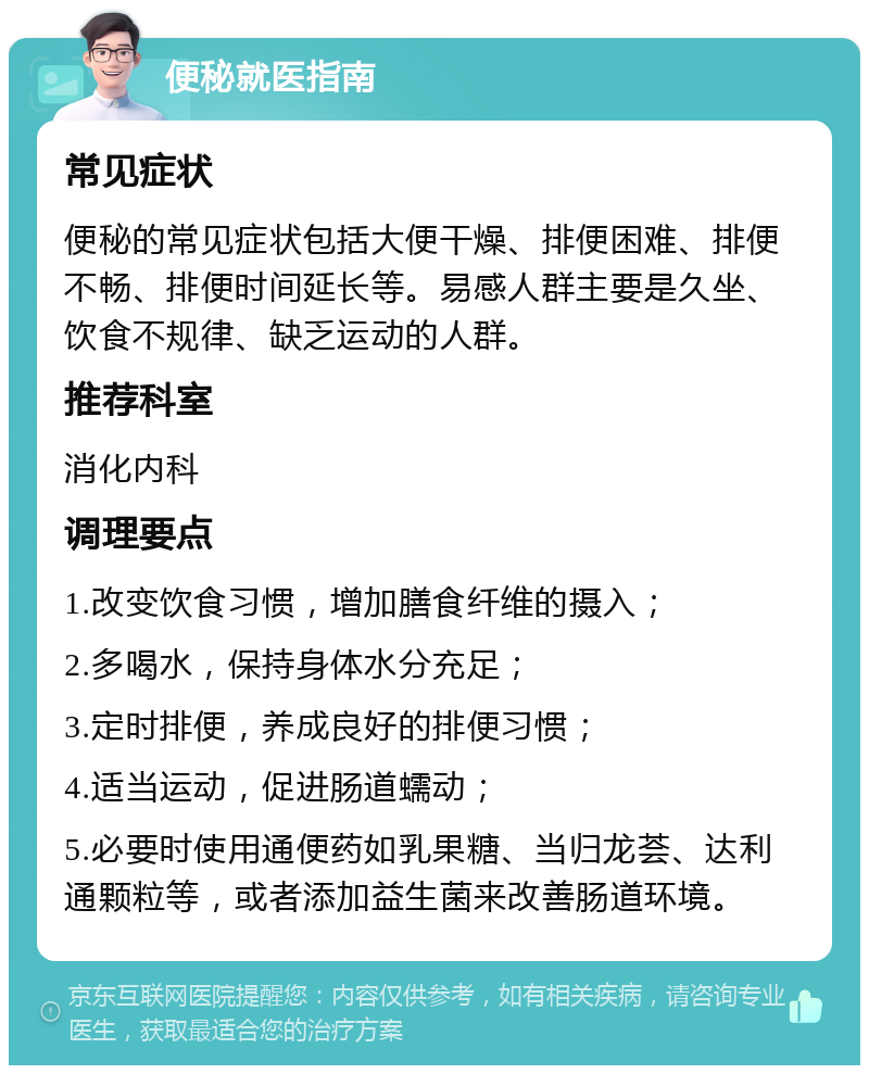 便秘就医指南 常见症状 便秘的常见症状包括大便干燥、排便困难、排便不畅、排便时间延长等。易感人群主要是久坐、饮食不规律、缺乏运动的人群。 推荐科室 消化内科 调理要点 1.改变饮食习惯，增加膳食纤维的摄入； 2.多喝水，保持身体水分充足； 3.定时排便，养成良好的排便习惯； 4.适当运动，促进肠道蠕动； 5.必要时使用通便药如乳果糖、当归龙荟、达利通颗粒等，或者添加益生菌来改善肠道环境。