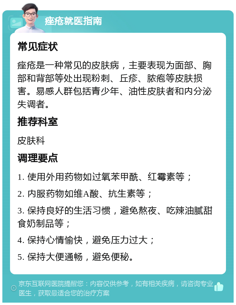 痤疮就医指南 常见症状 痤疮是一种常见的皮肤病，主要表现为面部、胸部和背部等处出现粉刺、丘疹、脓疱等皮肤损害。易感人群包括青少年、油性皮肤者和内分泌失调者。 推荐科室 皮肤科 调理要点 1. 使用外用药物如过氧苯甲酰、红霉素等； 2. 内服药物如维A酸、抗生素等； 3. 保持良好的生活习惯，避免熬夜、吃辣油腻甜食奶制品等； 4. 保持心情愉快，避免压力过大； 5. 保持大便通畅，避免便秘。