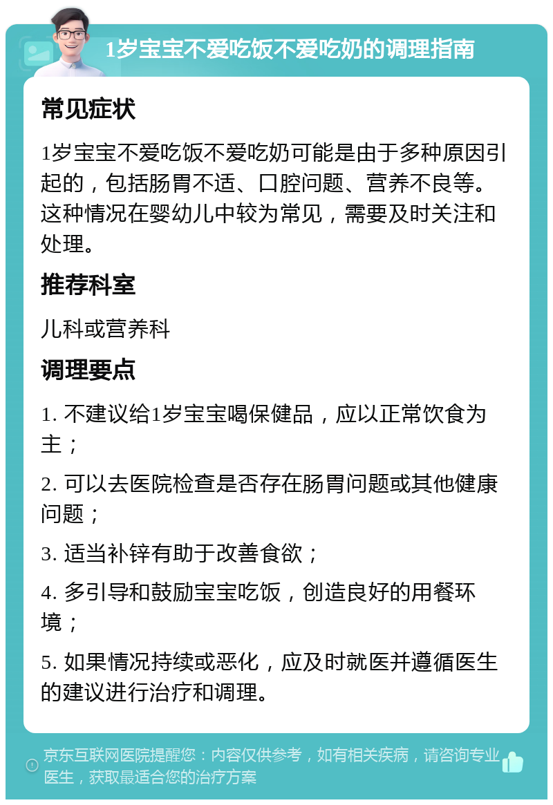 1岁宝宝不爱吃饭不爱吃奶的调理指南 常见症状 1岁宝宝不爱吃饭不爱吃奶可能是由于多种原因引起的，包括肠胃不适、口腔问题、营养不良等。这种情况在婴幼儿中较为常见，需要及时关注和处理。 推荐科室 儿科或营养科 调理要点 1. 不建议给1岁宝宝喝保健品，应以正常饮食为主； 2. 可以去医院检查是否存在肠胃问题或其他健康问题； 3. 适当补锌有助于改善食欲； 4. 多引导和鼓励宝宝吃饭，创造良好的用餐环境； 5. 如果情况持续或恶化，应及时就医并遵循医生的建议进行治疗和调理。