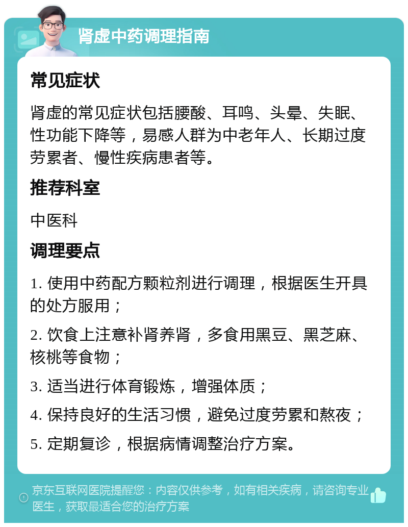 肾虚中药调理指南 常见症状 肾虚的常见症状包括腰酸、耳鸣、头晕、失眠、性功能下降等，易感人群为中老年人、长期过度劳累者、慢性疾病患者等。 推荐科室 中医科 调理要点 1. 使用中药配方颗粒剂进行调理，根据医生开具的处方服用； 2. 饮食上注意补肾养肾，多食用黑豆、黑芝麻、核桃等食物； 3. 适当进行体育锻炼，增强体质； 4. 保持良好的生活习惯，避免过度劳累和熬夜； 5. 定期复诊，根据病情调整治疗方案。