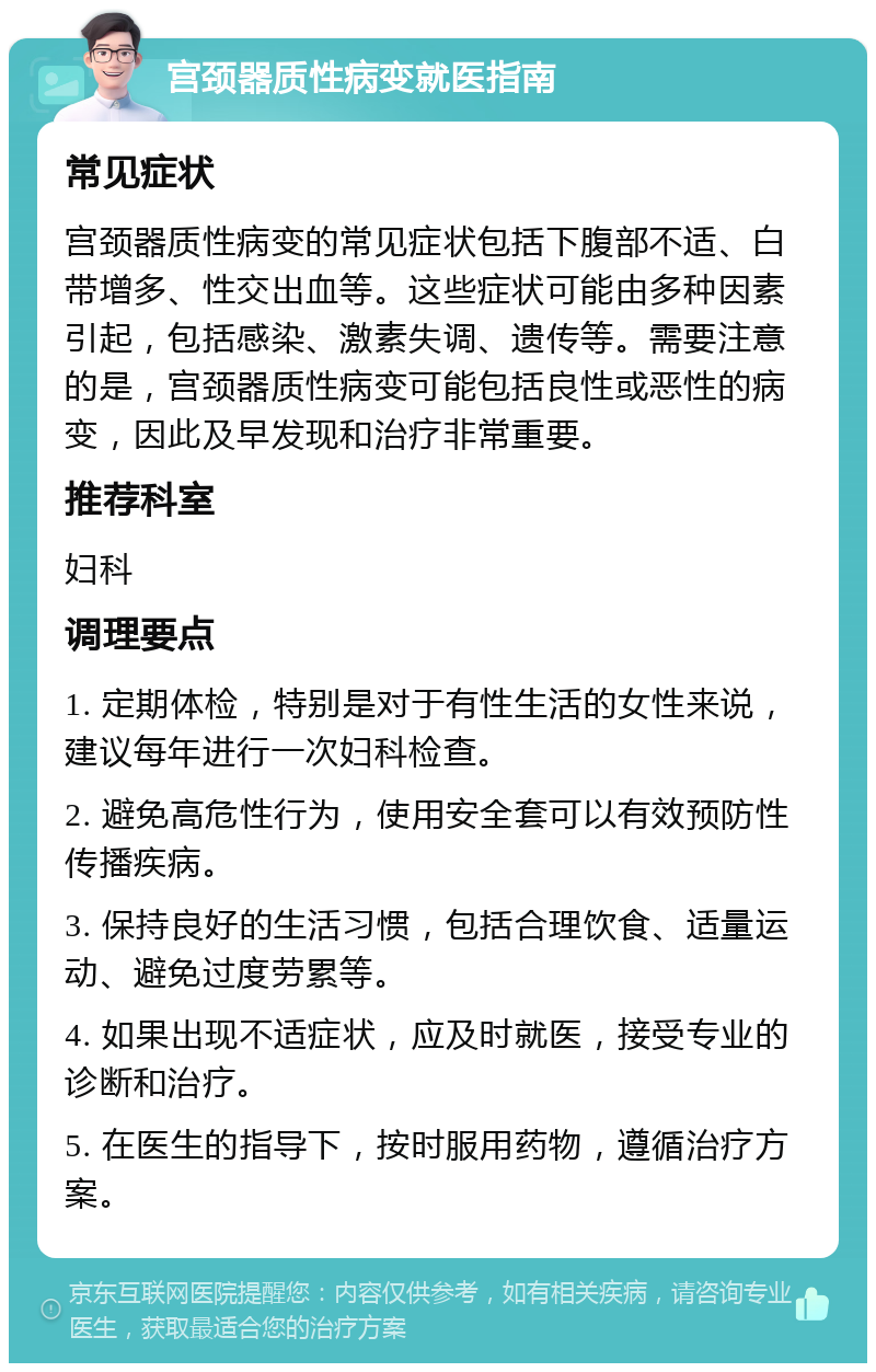 宫颈器质性病变就医指南 常见症状 宫颈器质性病变的常见症状包括下腹部不适、白带增多、性交出血等。这些症状可能由多种因素引起，包括感染、激素失调、遗传等。需要注意的是，宫颈器质性病变可能包括良性或恶性的病变，因此及早发现和治疗非常重要。 推荐科室 妇科 调理要点 1. 定期体检，特别是对于有性生活的女性来说，建议每年进行一次妇科检查。 2. 避免高危性行为，使用安全套可以有效预防性传播疾病。 3. 保持良好的生活习惯，包括合理饮食、适量运动、避免过度劳累等。 4. 如果出现不适症状，应及时就医，接受专业的诊断和治疗。 5. 在医生的指导下，按时服用药物，遵循治疗方案。