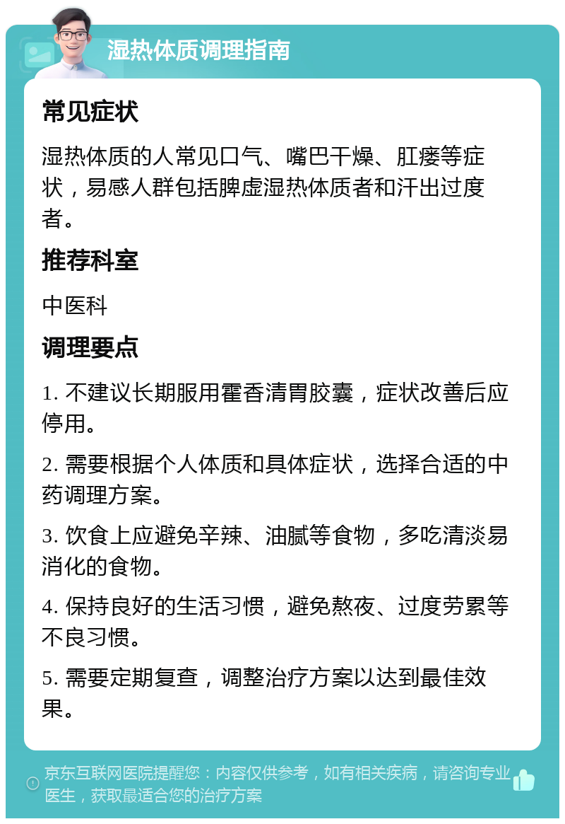 湿热体质调理指南 常见症状 湿热体质的人常见口气、嘴巴干燥、肛瘘等症状，易感人群包括脾虚湿热体质者和汗出过度者。 推荐科室 中医科 调理要点 1. 不建议长期服用霍香清胃胶囊，症状改善后应停用。 2. 需要根据个人体质和具体症状，选择合适的中药调理方案。 3. 饮食上应避免辛辣、油腻等食物，多吃清淡易消化的食物。 4. 保持良好的生活习惯，避免熬夜、过度劳累等不良习惯。 5. 需要定期复查，调整治疗方案以达到最佳效果。