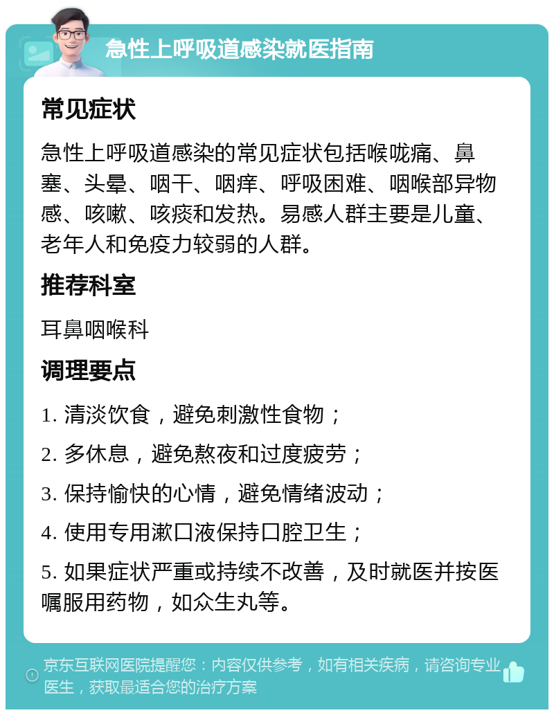 急性上呼吸道感染就医指南 常见症状 急性上呼吸道感染的常见症状包括喉咙痛、鼻塞、头晕、咽干、咽痒、呼吸困难、咽喉部异物感、咳嗽、咳痰和发热。易感人群主要是儿童、老年人和免疫力较弱的人群。 推荐科室 耳鼻咽喉科 调理要点 1. 清淡饮食，避免刺激性食物； 2. 多休息，避免熬夜和过度疲劳； 3. 保持愉快的心情，避免情绪波动； 4. 使用专用漱口液保持口腔卫生； 5. 如果症状严重或持续不改善，及时就医并按医嘱服用药物，如众生丸等。