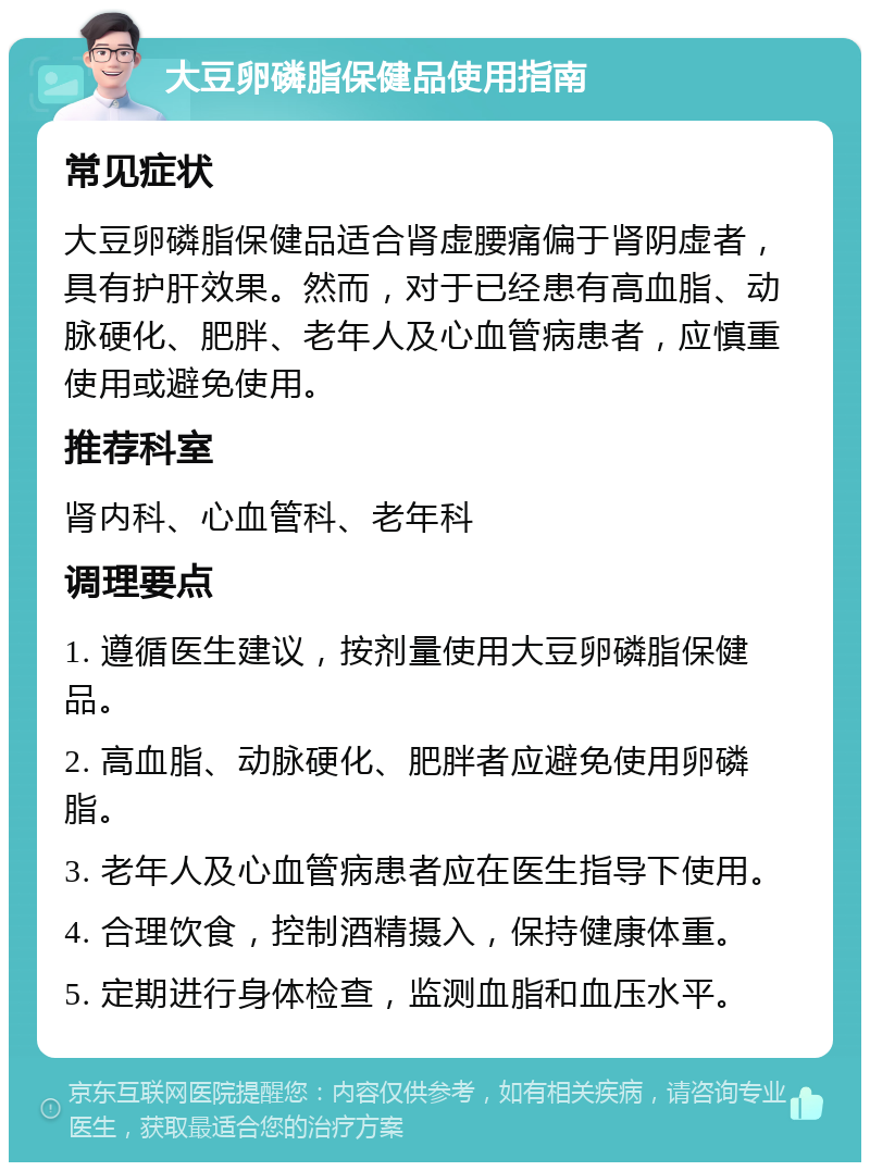 大豆卵磷脂保健品使用指南 常见症状 大豆卵磷脂保健品适合肾虚腰痛偏于肾阴虚者，具有护肝效果。然而，对于已经患有高血脂、动脉硬化、肥胖、老年人及心血管病患者，应慎重使用或避免使用。 推荐科室 肾内科、心血管科、老年科 调理要点 1. 遵循医生建议，按剂量使用大豆卵磷脂保健品。 2. 高血脂、动脉硬化、肥胖者应避免使用卵磷脂。 3. 老年人及心血管病患者应在医生指导下使用。 4. 合理饮食，控制酒精摄入，保持健康体重。 5. 定期进行身体检查，监测血脂和血压水平。