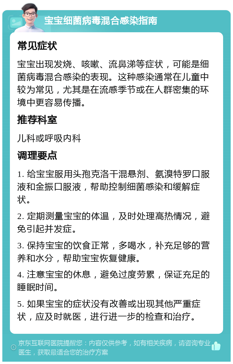 宝宝细菌病毒混合感染指南 常见症状 宝宝出现发烧、咳嗽、流鼻涕等症状，可能是细菌病毒混合感染的表现。这种感染通常在儿童中较为常见，尤其是在流感季节或在人群密集的环境中更容易传播。 推荐科室 儿科或呼吸内科 调理要点 1. 给宝宝服用头孢克洛干混悬剂、氨溴特罗口服液和金振口服液，帮助控制细菌感染和缓解症状。 2. 定期测量宝宝的体温，及时处理高热情况，避免引起并发症。 3. 保持宝宝的饮食正常，多喝水，补充足够的营养和水分，帮助宝宝恢复健康。 4. 注意宝宝的休息，避免过度劳累，保证充足的睡眠时间。 5. 如果宝宝的症状没有改善或出现其他严重症状，应及时就医，进行进一步的检查和治疗。