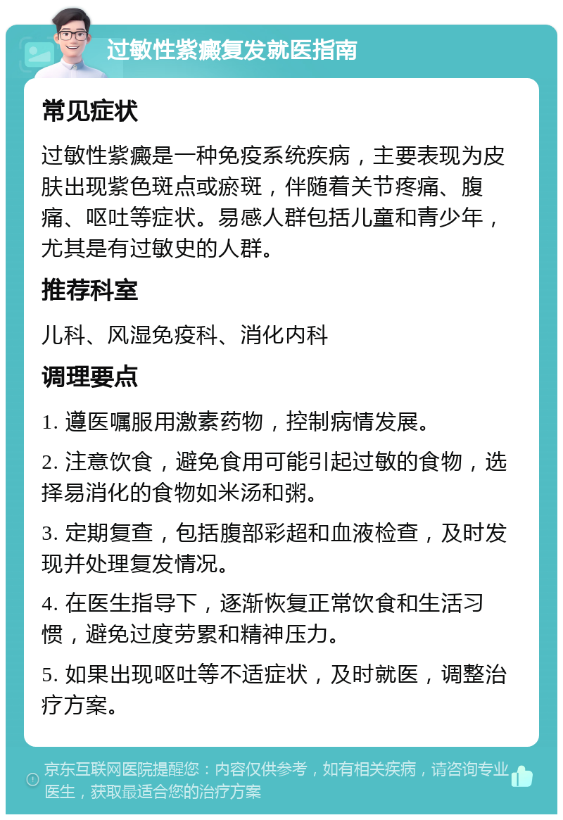 过敏性紫癜复发就医指南 常见症状 过敏性紫癜是一种免疫系统疾病，主要表现为皮肤出现紫色斑点或瘀斑，伴随着关节疼痛、腹痛、呕吐等症状。易感人群包括儿童和青少年，尤其是有过敏史的人群。 推荐科室 儿科、风湿免疫科、消化内科 调理要点 1. 遵医嘱服用激素药物，控制病情发展。 2. 注意饮食，避免食用可能引起过敏的食物，选择易消化的食物如米汤和粥。 3. 定期复查，包括腹部彩超和血液检查，及时发现并处理复发情况。 4. 在医生指导下，逐渐恢复正常饮食和生活习惯，避免过度劳累和精神压力。 5. 如果出现呕吐等不适症状，及时就医，调整治疗方案。