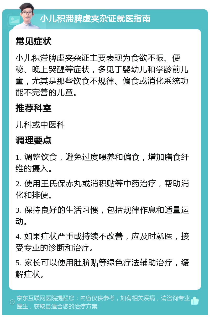 小儿积滞脾虚夹杂证就医指南 常见症状 小儿积滞脾虚夹杂证主要表现为食欲不振、便秘、晚上哭醒等症状，多见于婴幼儿和学龄前儿童，尤其是那些饮食不规律、偏食或消化系统功能不完善的儿童。 推荐科室 儿科或中医科 调理要点 1. 调整饮食，避免过度喂养和偏食，增加膳食纤维的摄入。 2. 使用王氏保赤丸或消积贴等中药治疗，帮助消化和排便。 3. 保持良好的生活习惯，包括规律作息和适量运动。 4. 如果症状严重或持续不改善，应及时就医，接受专业的诊断和治疗。 5. 家长可以使用肚脐贴等绿色疗法辅助治疗，缓解症状。