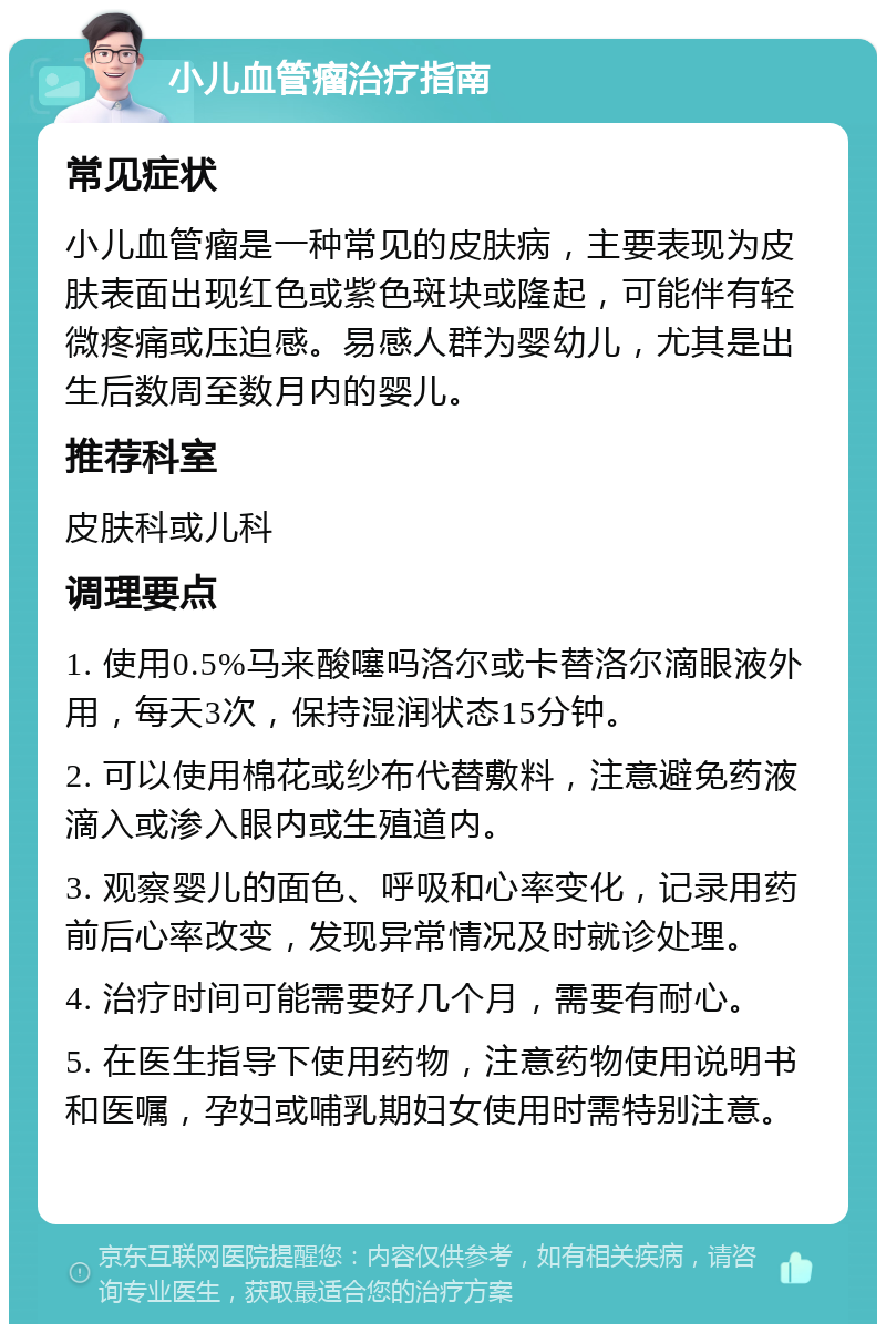 小儿血管瘤治疗指南 常见症状 小儿血管瘤是一种常见的皮肤病，主要表现为皮肤表面出现红色或紫色斑块或隆起，可能伴有轻微疼痛或压迫感。易感人群为婴幼儿，尤其是出生后数周至数月内的婴儿。 推荐科室 皮肤科或儿科 调理要点 1. 使用0.5%马来酸噻吗洛尔或卡替洛尔滴眼液外用，每天3次，保持湿润状态15分钟。 2. 可以使用棉花或纱布代替敷料，注意避免药液滴入或渗入眼内或生殖道内。 3. 观察婴儿的面色、呼吸和心率变化，记录用药前后心率改变，发现异常情况及时就诊处理。 4. 治疗时间可能需要好几个月，需要有耐心。 5. 在医生指导下使用药物，注意药物使用说明书和医嘱，孕妇或哺乳期妇女使用时需特别注意。