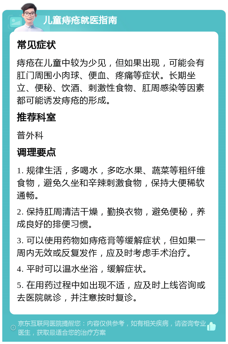 儿童痔疮就医指南 常见症状 痔疮在儿童中较为少见，但如果出现，可能会有肛门周围小肉球、便血、疼痛等症状。长期坐立、便秘、饮酒、刺激性食物、肛周感染等因素都可能诱发痔疮的形成。 推荐科室 普外科 调理要点 1. 规律生活，多喝水，多吃水果、蔬菜等粗纤维食物，避免久坐和辛辣刺激食物，保持大便稀软通畅。 2. 保持肛周清洁干燥，勤换衣物，避免便秘，养成良好的排便习惯。 3. 可以使用药物如痔疮膏等缓解症状，但如果一周内无效或反复发作，应及时考虑手术治疗。 4. 平时可以温水坐浴，缓解症状。 5. 在用药过程中如出现不适，应及时上线咨询或去医院就诊，并注意按时复诊。