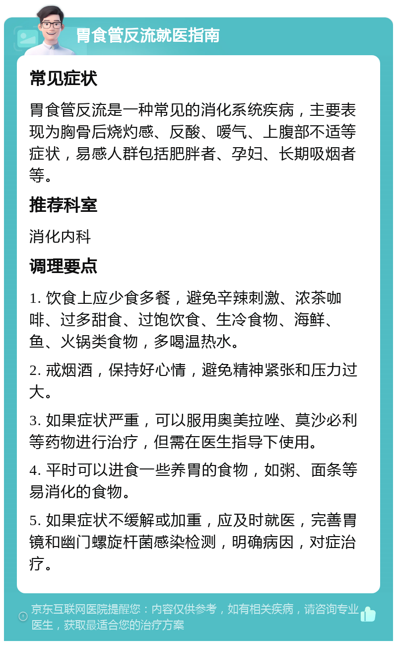 胃食管反流就医指南 常见症状 胃食管反流是一种常见的消化系统疾病，主要表现为胸骨后烧灼感、反酸、嗳气、上腹部不适等症状，易感人群包括肥胖者、孕妇、长期吸烟者等。 推荐科室 消化内科 调理要点 1. 饮食上应少食多餐，避免辛辣刺激、浓茶咖啡、过多甜食、过饱饮食、生冷食物、海鲜、鱼、火锅类食物，多喝温热水。 2. 戒烟酒，保持好心情，避免精神紧张和压力过大。 3. 如果症状严重，可以服用奥美拉唑、莫沙必利等药物进行治疗，但需在医生指导下使用。 4. 平时可以进食一些养胃的食物，如粥、面条等易消化的食物。 5. 如果症状不缓解或加重，应及时就医，完善胃镜和幽门螺旋杆菌感染检测，明确病因，对症治疗。