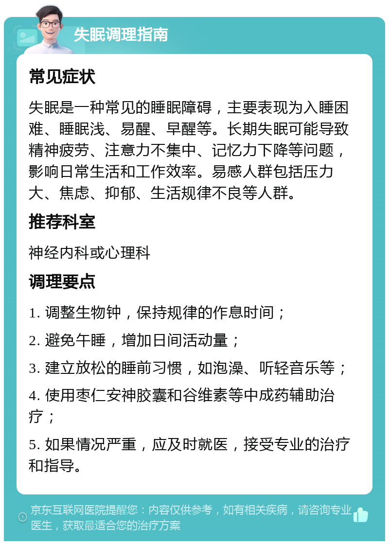 失眠调理指南 常见症状 失眠是一种常见的睡眠障碍，主要表现为入睡困难、睡眠浅、易醒、早醒等。长期失眠可能导致精神疲劳、注意力不集中、记忆力下降等问题，影响日常生活和工作效率。易感人群包括压力大、焦虑、抑郁、生活规律不良等人群。 推荐科室 神经内科或心理科 调理要点 1. 调整生物钟，保持规律的作息时间； 2. 避免午睡，增加日间活动量； 3. 建立放松的睡前习惯，如泡澡、听轻音乐等； 4. 使用枣仁安神胶囊和谷维素等中成药辅助治疗； 5. 如果情况严重，应及时就医，接受专业的治疗和指导。