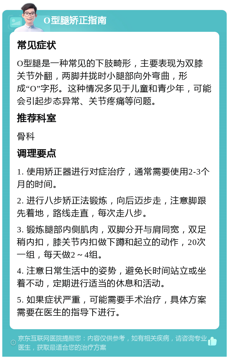 O型腿矫正指南 常见症状 O型腿是一种常见的下肢畸形，主要表现为双膝关节外翻，两脚并拢时小腿部向外弯曲，形成“O”字形。这种情况多见于儿童和青少年，可能会引起步态异常、关节疼痛等问题。 推荐科室 骨科 调理要点 1. 使用矫正器进行对症治疗，通常需要使用2-3个月的时间。 2. 进行八步矫正法锻炼，向后迈步走，注意脚跟先着地，路线走直，每次走八步。 3. 锻炼腿部内侧肌肉，双脚分开与肩同宽，双足稍内扣，膝关节内扣做下蹲和起立的动作，20次一组，每天做2～4组。 4. 注意日常生活中的姿势，避免长时间站立或坐着不动，定期进行适当的休息和活动。 5. 如果症状严重，可能需要手术治疗，具体方案需要在医生的指导下进行。