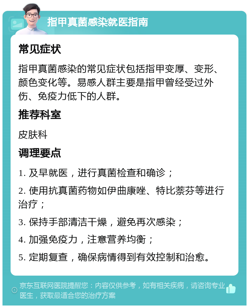 指甲真菌感染就医指南 常见症状 指甲真菌感染的常见症状包括指甲变厚、变形、颜色变化等。易感人群主要是指甲曾经受过外伤、免疫力低下的人群。 推荐科室 皮肤科 调理要点 1. 及早就医，进行真菌检查和确诊； 2. 使用抗真菌药物如伊曲康唑、特比萘芬等进行治疗； 3. 保持手部清洁干燥，避免再次感染； 4. 加强免疫力，注意营养均衡； 5. 定期复查，确保病情得到有效控制和治愈。